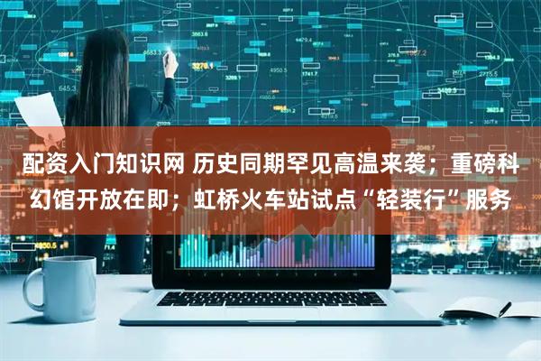 配资入门知识网 历史同期罕见高温来袭；重磅科幻馆开放在即；虹桥火车站试点“轻装行”服务