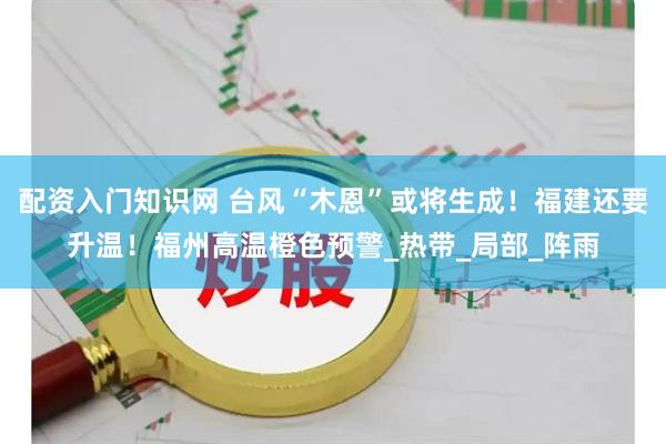 配资入门知识网 台风“木恩”或将生成！福建还要升温！福州高温橙色预警_热带_局部_阵雨