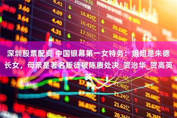深圳股票配资 中国银幕第一女特务：姐姐是朱德长女，母亲是著名叛徒被陈赓处决_贺治华_贺高英