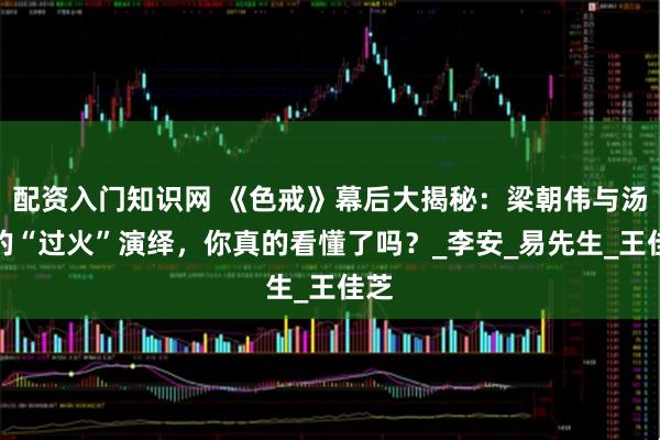 配资入门知识网 《色戒》幕后大揭秘：梁朝伟与汤唯的“过火”演绎，你真的看懂了吗？_李安_易先生_王佳芝