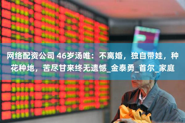 网络配资公司 46岁汤唯：不离婚，独自带娃，种花种地，苦尽甘来终无遗憾_金泰勇_首尔_家庭