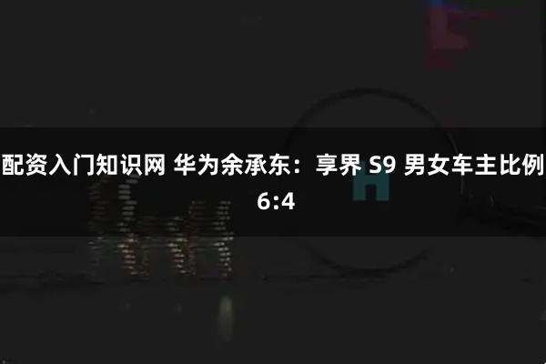 配资入门知识网 华为余承东：享界 S9 男女车主比例 6:4