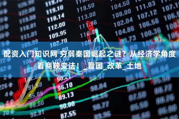 配资入门知识网 穷弱秦国崛起之谜？从经济学角度看商鞅变法！_晋国_改革_土地