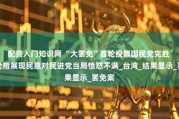 配资入门知识网 “大罢免”首轮投票国民党完胜 台舆论指展现民意对民进党当局愤怒不满_台湾_结果显示_罢免案
