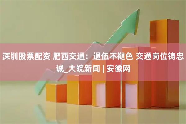 深圳股票配资 肥西交通：退伍不褪色 交通岗位铸忠诚_大皖新闻 | 安徽网