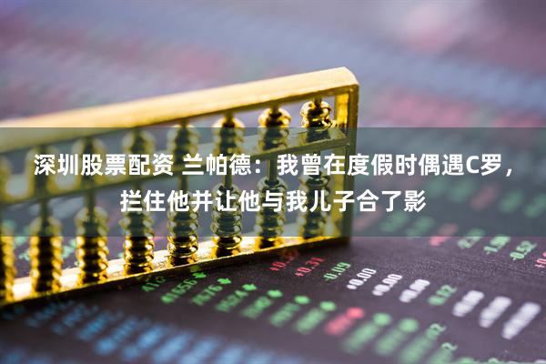 深圳股票配资 兰帕德：我曾在度假时偶遇C罗，拦住他并让他与我儿子合了影