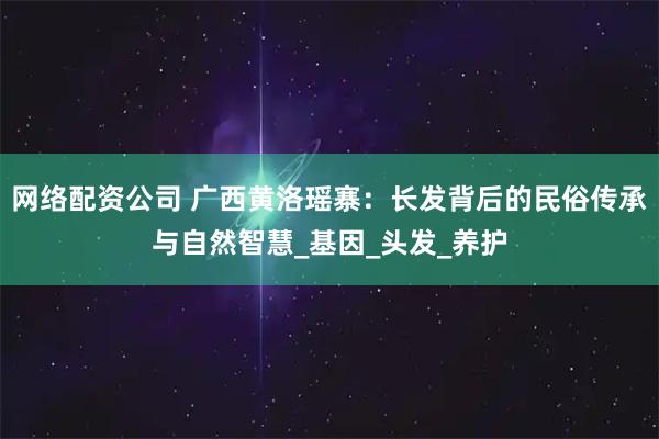 网络配资公司 广西黄洛瑶寨：长发背后的民俗传承与自然智慧_基因_头发_养护
