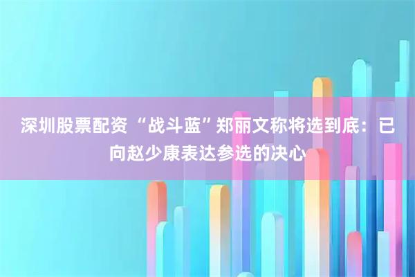 深圳股票配资 “战斗蓝”郑丽文称将选到底：已向赵少康表达参选的决心