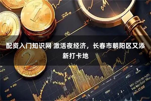 配资入门知识网 激活夜经济，长春市朝阳区又添新打卡地