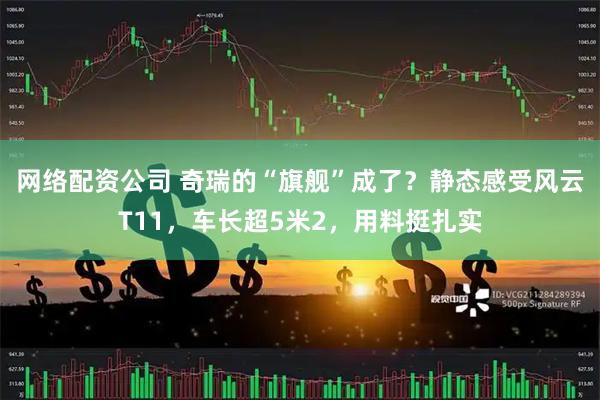 网络配资公司 奇瑞的“旗舰”成了？静态感受风云T11，车长超5米2，用料挺扎实