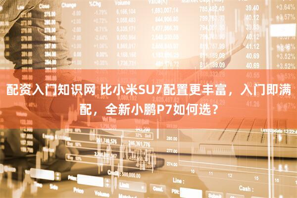 配资入门知识网 比小米SU7配置更丰富，入门即满配，全新小鹏P7如何选？