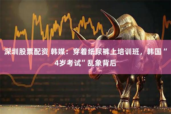 深圳股票配资 韩媒：穿着纸尿裤上培训班，韩国“4岁考试”乱象背后