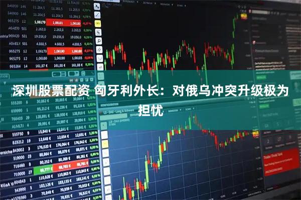 深圳股票配资 匈牙利外长：对俄乌冲突升级极为担忧