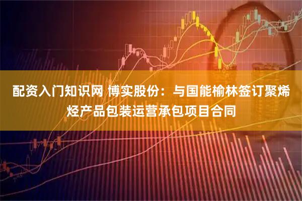 配资入门知识网 博实股份：与国能榆林签订聚烯烃产品包装运营承包项目合同