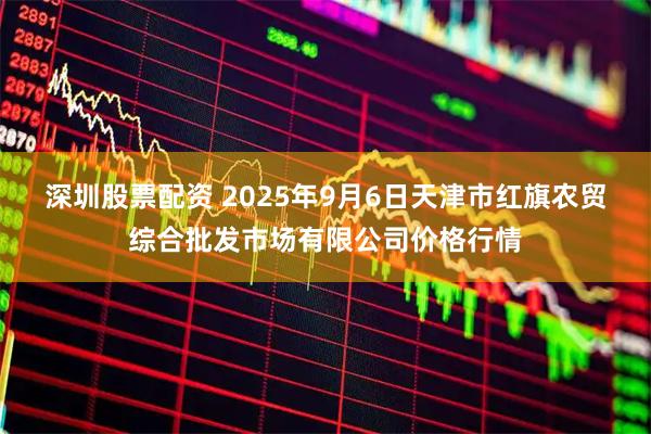 深圳股票配资 2025年9月6日天津市红旗农贸综合批发市场有限公司价格行情