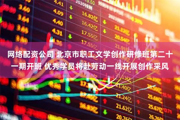 网络配资公司 北京市职工文学创作研修班第二十一期开班 优秀学员将赴劳动一线开展创作采风