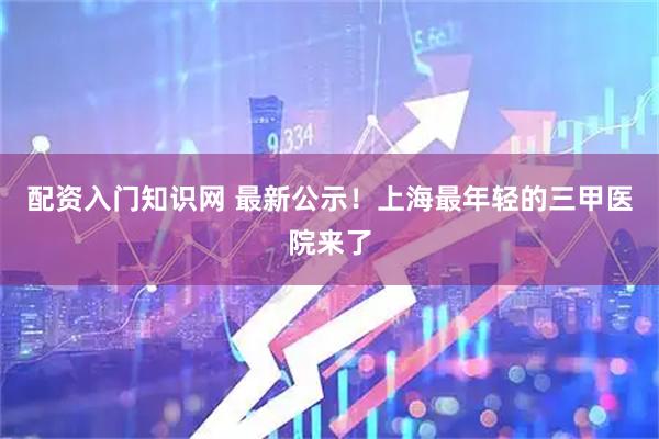 配资入门知识网 最新公示！上海最年轻的三甲医院来了