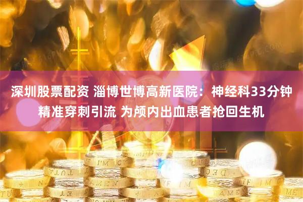 深圳股票配资 淄博世博高新医院：神经科33分钟精准穿刺引流 为颅内出血患者抢回生机