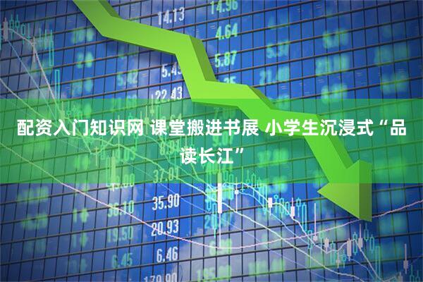 配资入门知识网 课堂搬进书展 小学生沉浸式“品读长江”