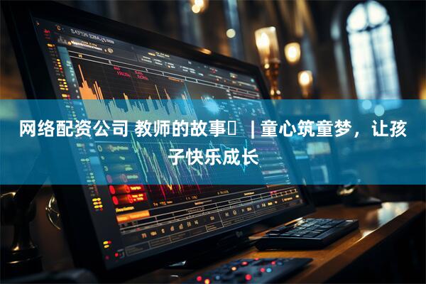 网络配资公司 教师的故事⑬ | 童心筑童梦，让孩子快乐成长