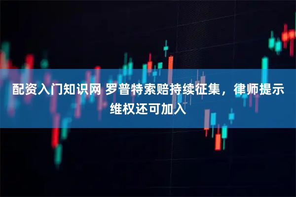 配资入门知识网 罗普特索赔持续征集,律师提示维权还可加入