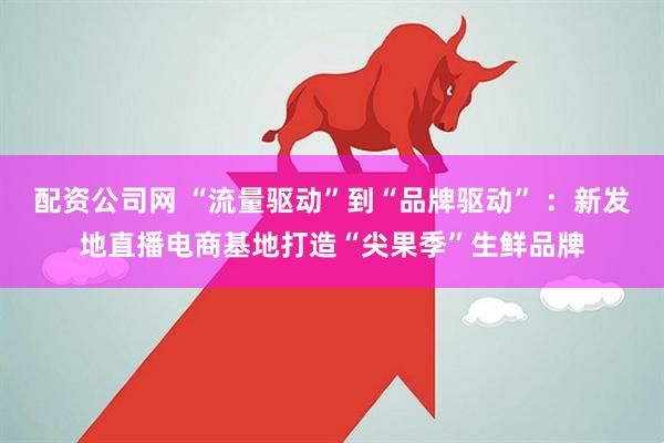 配资公司网 “流量驱动”到“品牌驱动” ：新发地直播电商基地打造“尖果季”生鲜品牌