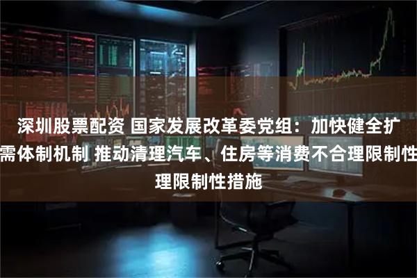 深圳股票配资 国家发展改革委党组：加快健全扩大内需体制机制 推动清理汽车、住房等消费不合理限制性措施