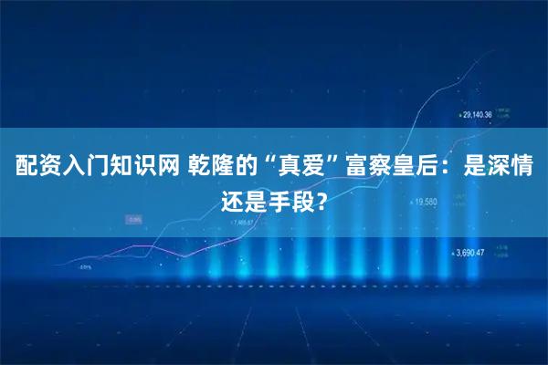 配资入门知识网 乾隆的“真爱”富察皇后：是深情还是手段？