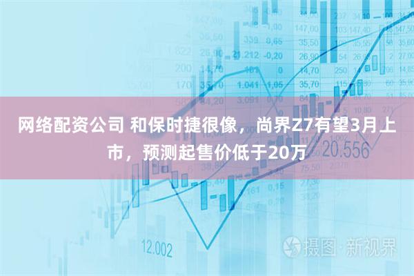 网络配资公司 和保时捷很像，尚界Z7有望3月上市，预测起售价低于20万