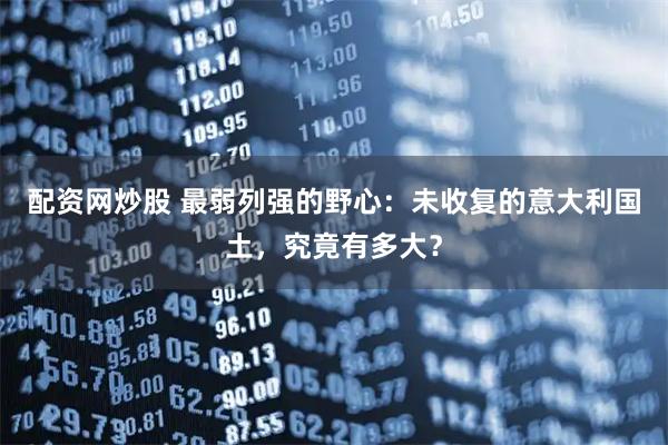 配资网炒股 最弱列强的野心：未收复的意大利国土，究竟有多大？